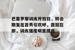中欧官网入口 -关于巴塞罗那训练开放日，转会期复出首秀引欢呼，亚冠在即，训练强度明显提升的信息